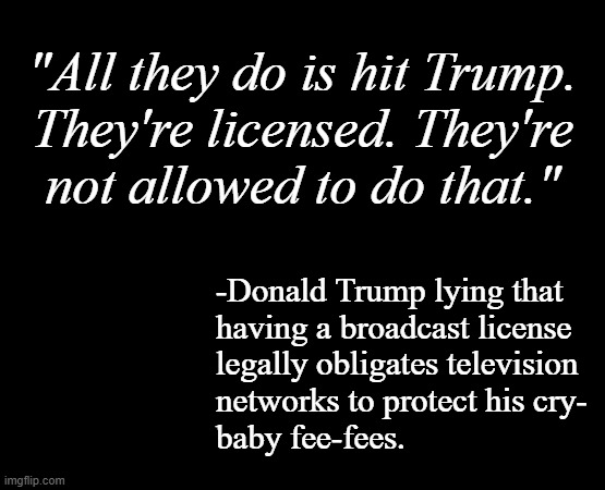 Looks like Dear Leader bought into it when alleged lawyer Mark Levin lied that the POTUS has the right not to be offended. | "All they do is hit Trump.
They're licensed. They're
not allowed to do that."; -Donald Trump lying that
having a broadcast license
legally obligates television
networks to protect his cry-
baby fee-fees. | image tagged in trump unfit unqualified dangerous,cryin' li'l byotch,still not distracted from epstein | made w/ Imgflip meme maker
