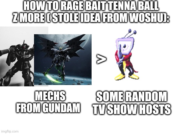 Gundam is way more cooler also it's now becoming my hyper fixation | HOW TO RAGE BAIT TENNA BALL Z MORE ( STOLE IDEA FROM WOSHU):; >; MECHS FROM GUNDAM; SOME RANDOM TV SHOW HOSTS | made w/ Imgflip meme maker