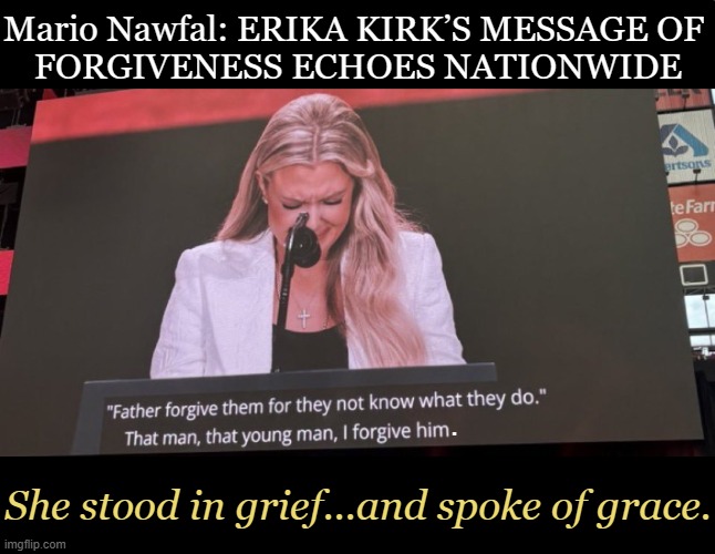Erika Kirk forgave the shooter because “it’s what Christ did,” and “what Charlie would do.” | Mario Nawfal: ERIKA KIRK’S MESSAGE OF 

FORGIVENESS ECHOES NATIONWIDE; . She stood in grief...and spoke of grace. | image tagged in charlie kirk,erika kirk,forgiveness,grief,grace | made w/ Imgflip meme maker