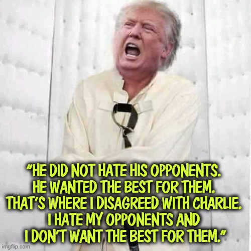“HE DID NOT HATE HIS OPPONENTS. 
HE WANTED THE BEST FOR THEM. 
THAT’S WHERE I DISAGREED WITH CHARLIE. 
I HATE MY OPPONENTS AND 
I DON’T WANT THE BEST FOR THEM.” | image tagged in charlie kirk,trump,crazy,sadistic,revenge | made w/ Imgflip meme maker