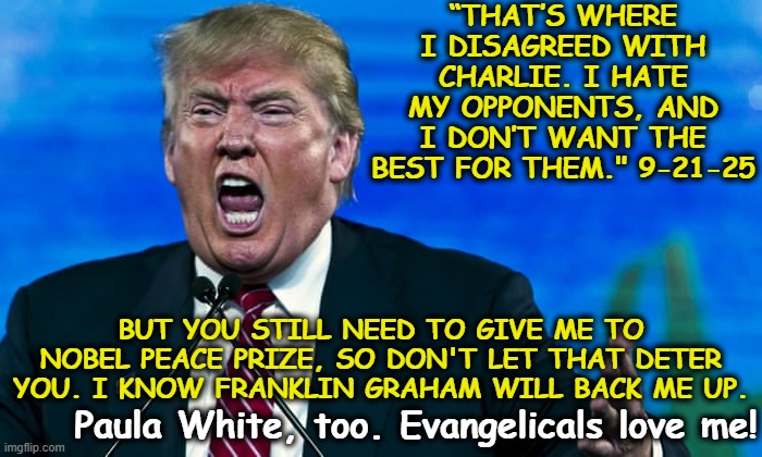 T-Rump's Hatred | “THAT’S WHERE I DISAGREED WITH CHARLIE. I HATE MY OPPONENTS, AND I DON’T WANT THE BEST FOR THEM." 9-21-25; BUT YOU STILL NEED TO GIVE ME TO NOBEL PEACE PRIZE, SO DON'T LET THAT DETER YOU. I KNOW FRANKLIN GRAHAM WILL BACK ME UP. Paula White, too. Evangelicals love me! | image tagged in trump rage,donald trump is an idiot,donald trump approves,maga,nevertrump meme,fascists | made w/ Imgflip meme maker
