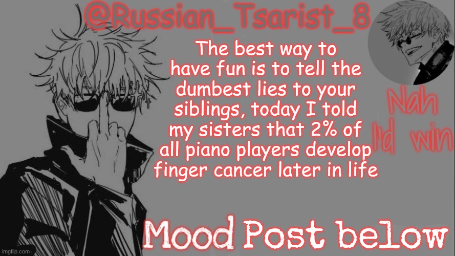 Russian_Tsarist_8 announcement temp (Thanks, Gojo-Satoru) | The best way to have fun is to tell the dumbest lies to your siblings, today I told my sisters that 2% of all piano players develop finger cancer later in life; Post below | image tagged in russian_tsarist_8 announcement temp thanks gojo-satoru | made w/ Imgflip meme maker