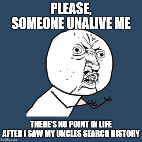MY EYES! | PLEASE, SOMEONE UNALIVE ME; THERE'S NO POINT IN LIFE AFTER I SAW MY UNCLES SEARCH HISTORY | image tagged in memes,y u no,search history | made w/ Imgflip meme maker