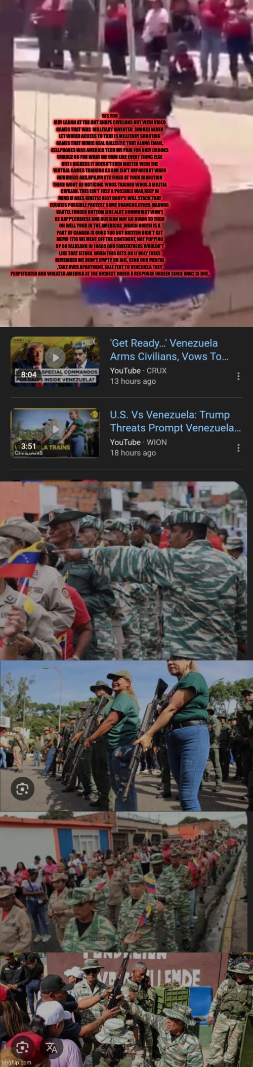 Readers highgest : Venezuelans militias gear up, Americans in for long haul gloves are off,eyes open | YES YOU MAY LAUGH AT THE OUT SHAPE CIVILIANS BUT WITH VIDEO GAMES THAT WAS  MILLITARY INVENTED  SHOULD NEVER LET WORID ACCESS TO THAT IS MILLITARY SHOOTING GAMES THAT MIMIC REAL BALLISTIC THAT ALONG EMAIL, CELLPHONES WAS AMERICA TECH WE PAID FOR ONLY CROOKS CHARGE US FOR WHAT WE OWN LIKE EVERY THING ELSE BUT I DIGRESS IT DOESN'T EVEN MATTER WITH THE VIRTUAL GAMES TRAINING AS AIM ISN'T IMPORTANT WHEN HUNDREDS AKS,RPK,M4 ETC FIRED AT YOUR DIRECTION THERE WONT BE NOTICING WHOS TRAINED WHOS A MILITIA CIVILIAN. THIS ISN'T JUST A POSSIBLE WAR,KEEP IN MIND IF GOES KINETIC ALOT BODY'S WILL STACK,THAT EQUATES POSSIBLE PROTEST SOME ORANGUC,OTHER MADURO, CARTEL FUNDED BOTTOM LINE ALOT COMMUNIST WON'T BE HAPPY,CHINESE AND RUSSIAN MAY GO DOWN TO THEM OH WELL YOUR IN THE AMERICAS ,WHICH NORTH IS A PART OF CANADA IS OURS TOO BUT BRITISH DIDN'T GET MEMO 1776 WE MENT OFF THE CONTINENT, NOT POPPING UP ON FALKLAND IN 1980S OUR FOREFATHERS WOULDN'T LIKE THAT IETHER. WHEN THIS GETS OR IF UGLY FOLKS REMEMBER WE DIDN'T EMPTY OR JAIL, SEND OUR MENTAL ,TAKE OVER APARTMENT, SALE FENT TO VENEZUELA THEY PERPETRATED AND VIOLATED AMERICA AT THE HIGHEST ORDER A RESPONSE UNSEEN SINCE WW2 IS DUE, | image tagged in venezuela,new | made w/ Imgflip meme maker