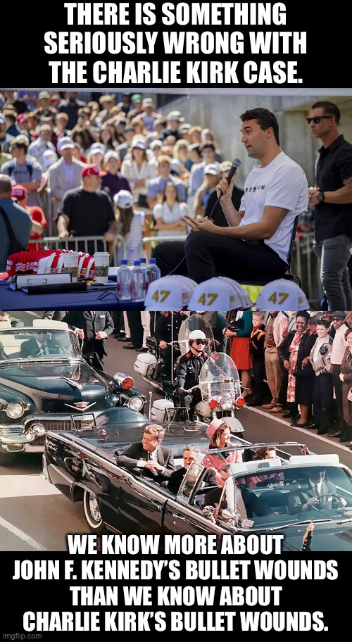 Practically no information has been released about the Charlie Kirk case. | THERE IS SOMETHING
SERIOUSLY WRONG WITH
THE CHARLIE KIRK CASE. WE KNOW MORE ABOUT
JOHN F. KENNEDY’S BULLET WOUNDS
THAN WE KNOW ABOUT
CHARLIE KIRK’S BULLET WOUNDS. | image tagged in fbi,john f kennedy,assassination,information | made w/ Imgflip meme maker