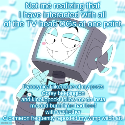 its like pokemon atp | Not me realizing that I have interacted with all of the TV head OGs at one point; Pyrocynical liked one of my posts
Corey beepington and kinokopocki follow me on insta
me and burnt lime had beef with eachother
C cameron frequently reposted my wimp witch art | image tagged in stupid clanker icy | made w/ Imgflip meme maker
