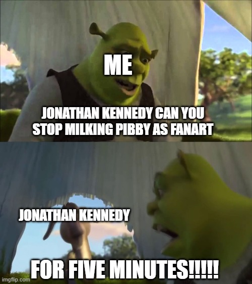 jonathan kennedy stop milking pibby its rip dodge greenley deosnt cares | ME; JONATHAN KENNEDY CAN YOU STOP MILKING PIBBY AS FANART; JONATHAN KENNEDY; FOR FIVE MINUTES!!!!! | image tagged in shrek five minutes | made w/ Imgflip meme maker