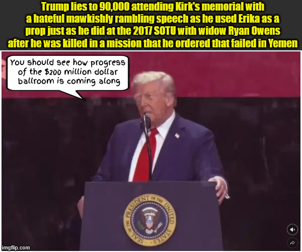 Trump the tactless lying autocrat | Trump lies to 90,000 attending Kirk's memorial with a hateful mawkishly rambling speech as he used Erika as a prop just as he did at the 2017 SOTU with widow Ryan Owens after he was killed in a mission that he ordered that failed in Yemen; You should see how progress 
of the $200 million dollar 
ballroom is coming along | image tagged in trump the tactless lying autocrat,maga martyr,charlie kirk's memorrial,dead prop,antichrist,tear jerked | made w/ Imgflip meme maker