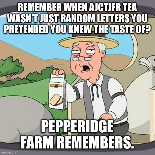 Pepperidge Farm Remembers | REMEMBER WHEN AJCTJFR TEA WASN’T JUST RANDOM LETTERS YOU PRETENDED YOU KNEW THE TASTE OF? PEPPERIDGE FARM REMEMBERS. | image tagged in memes,pepperidge farm remembers | made w/ Imgflip meme maker