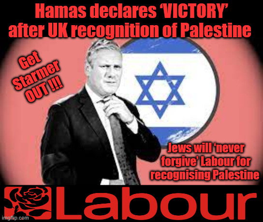 Hamas declares ‘VICTORY’ after UK recognition of Palestine - Starmer | Hamas declares ‘VICTORY’ after UK recognition of Palestine; Get Starmer OUT !!! Jews will ‘never forgive’ Labour for recognising Palestine; #Immigration #Starmerout #Labour #KeirStarmer #labourisdead #nevervotelabour #Antisemitism #Savile #Paedo #Worboys #GroomingGangs #Paedophile #IllegalImmigration #Immigrants #Invasion #StarmerResign #strikes
Starmerout Labour Starmer Mandelson Rayner KeirStarmer labourisdead Illegal Immigration Immigrants Invasion StarmerResign Island of strangers Slit Throat Ricky Jones Lucy Connolly Two-Tier Justice Ricky Jones | image tagged in starmer israel hamas,illegal immigration immigrants invasion,starmerout labour,starmerresign island of strangers,two-tier | made w/ Imgflip meme maker
