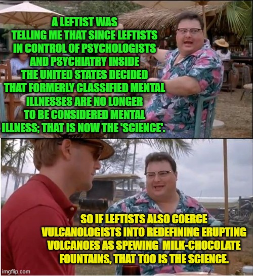 In their collective stupidity and mass delusions leftists consider everyone else stupidly delusional. | A LEFTIST WAS TELLING ME THAT SINCE LEFTISTS IN CONTROL OF PSYCHOLOGISTS AND PSYCHIATRY INSIDE THE UNITED STATES DECIDED THAT FORMERLY CLASSIFIED MENTAL ILLNESSES ARE NO LONGER TO BE CONSIDERED MENTAL ILLNESS; THAT IS NOW THE 'SCIENCE'. SO IF LEFTISTS ALSO COERCE VULCANOLOGISTS INTO REDEFINING ERUPTING VOLCANOES AS SPEWING  MILK-CHOCOLATE FOUNTAINS, THAT TOO IS THE SCIENCE. | image tagged in see nobody cares | made w/ Imgflip meme maker