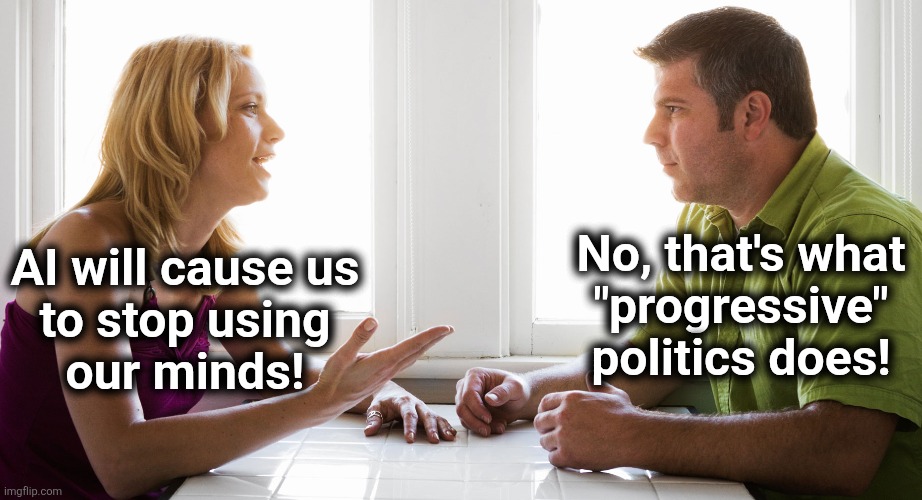 No, that's what
"progressive"
politics does! AI will cause us
to stop using
our minds! | image tagged in memes,democrats,woke,progressive,artificial intelligence,brain dead haters | made w/ Imgflip meme maker