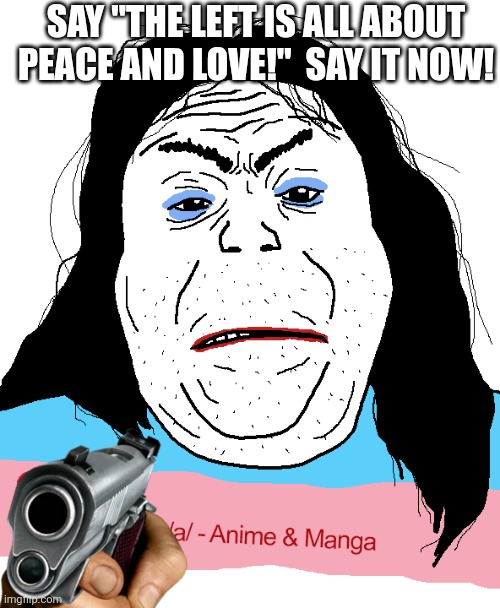 Angry tranny soyjak | SAY "THE LEFT IS ALL ABOUT PEACE AND LOVE!"  SAY IT NOW! | image tagged in angry tranny soyjak | made w/ Imgflip meme maker