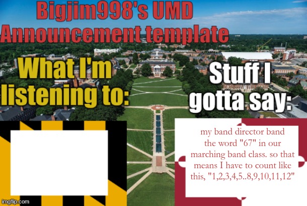 Bigjim998's UMD Announcement temp | my band director band the word "67" in our marching band class. so that means I have to count like this, "1,2,3,4,5..8,9,10,11,12" | image tagged in bigjim998's umd announcement temp | made w/ Imgflip meme maker