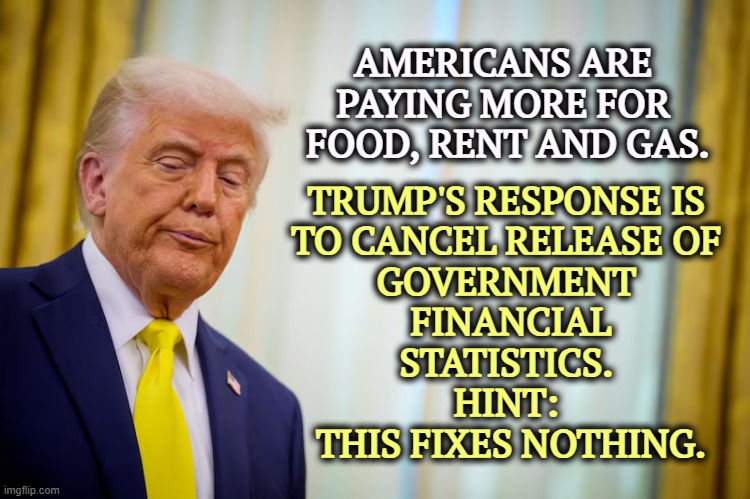 You can hide government statistics. You can't hide the check-out line. | AMERICANS ARE 
PAYING MORE FOR 
FOOD, RENT AND GAS. TRUMP'S RESPONSE IS 
TO CANCEL RELEASE OF 
GOVERNMENT 
FINANCIAL
STATISTICS. 
HINT: 
THIS FIXES NOTHING. | image tagged in trump,inflation,food,rent,gas,incompetence | made w/ Imgflip meme maker