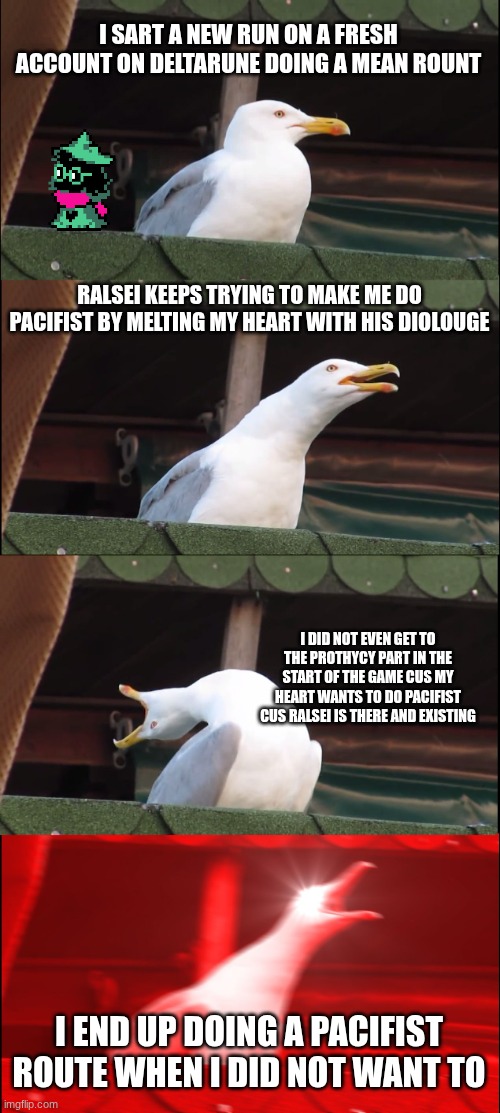 ralsei can make me do anything | I SART A NEW RUN ON A FRESH ACCOUNT ON DELTARUNE DOING A MEAN ROUNT; RALSEI KEEPS TRYING TO MAKE ME DO PACIFIST BY MELTING MY HEART WITH HIS DIOLOUGE; I DID NOT EVEN GET TO THE PROTHYCY PART IN THE START OF THE GAME CUS MY HEART WANTS TO DO PACIFIST CUS RALSEI IS THERE AND EXISTING; I END UP DOING A PACIFIST ROUTE WHEN I DID NOT WANT TO | image tagged in memes,inhaling seagull | made w/ Imgflip meme maker