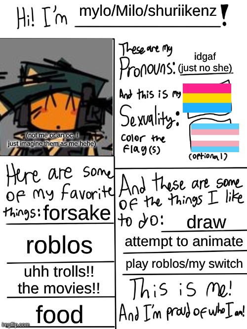 also its more agendr (spelled horribly for commedic effect or smth) but I do fall under the same umbrella | mylo/Milo/shuriikenz; idgaf (just no she); (not me or an oc, I just imagine them as me hehe); forsake; draw; roblos; attempt to animate; play roblos/my switch; uhh trolls!! the movies!! food | image tagged in lgbtq stream account profile | made w/ Imgflip meme maker
