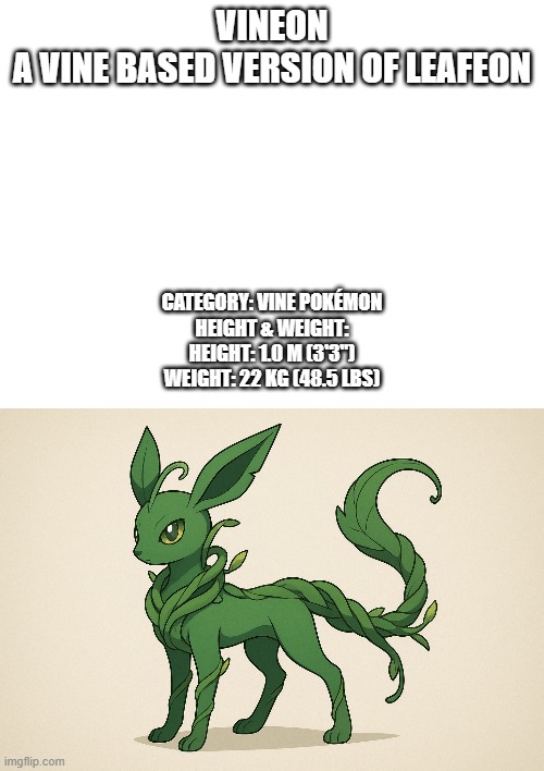 new fakemon | VINEON
A VINE BASED VERSION OF LEAFEON; CATEGORY: VINE POKÉMON

HEIGHT & WEIGHT:

HEIGHT: 1.0 M (3'3")

WEIGHT: 22 KG (48.5 LBS) | image tagged in pokemon,fakemon | made w/ Imgflip meme maker