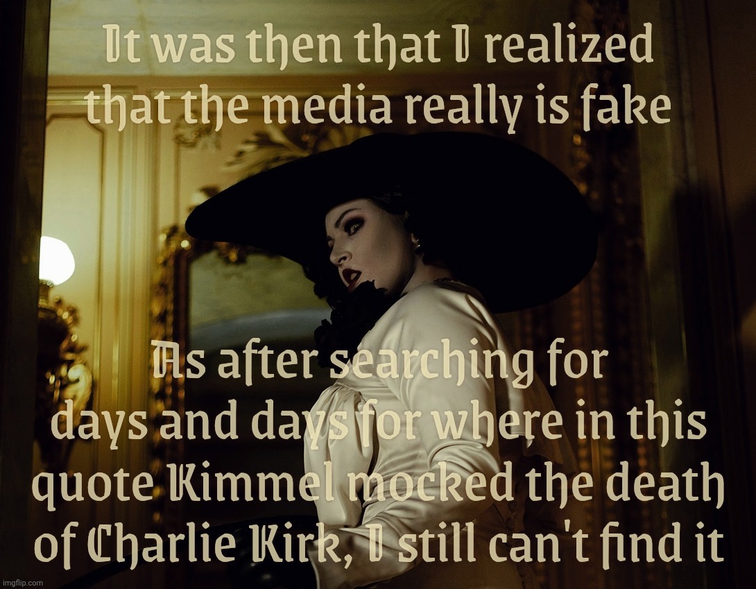 Lady Dimitrescu | It was then that I realized that the media really is fake; As after searching for days and days for where in this quote Kimmel mocked the death
of Charlie Kirk, I still can't find it | image tagged in lady dimitrescu | made w/ Imgflip meme maker