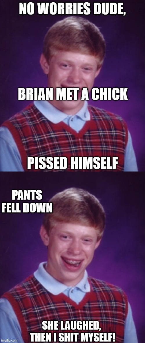 NO WORRIES DUDE, BRIAN MET A CHICK PISSED HIMSELF SHE LAUGHED, 


THEN I SHIT MYSELF! PANTS FELL DOWN | made w/ Imgflip meme maker