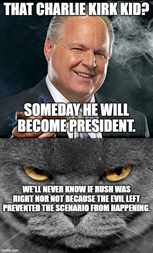 For a conservative there's no greater endorsement than this outside of God's endorsement. | THAT CHARLIE KIRK KID? SOMEDAY HE WILL BECOME PRESIDENT. WE'LL NEVER KNOW IF RUSH WAS RIGHT NOR NOT BECAUSE THE EVIL LEFT PREVENTED THE SCENARIO FROM HAPPENING. | image tagged in rush limbaugh smoking cigar,grumpy graey cat,charlie kirk,politics,political meme | made w/ Imgflip meme maker