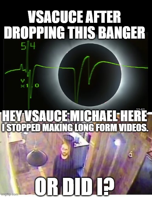 hey vsauce | VSACUCE AFTER DROPPING THIS BANGER; HEY VSAUCE MICHAEL HERE; I STOPPED MAKING LONG FORM VIDEOS. OR DID I? | image tagged in blank black,vsauce looking at camera,vsauce | made w/ Imgflip meme maker