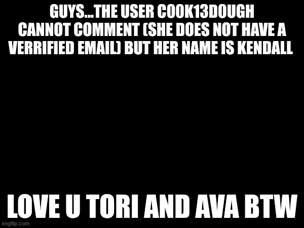 GUYS...THE USER C00K13D0UGH CANNOT COMMENT (SHE DOES NOT HAVE A VERRIFIED EMAIL) BUT HER NAME IS KENDALL; LOVE U TORI AND AVA BTW | made w/ Imgflip meme maker