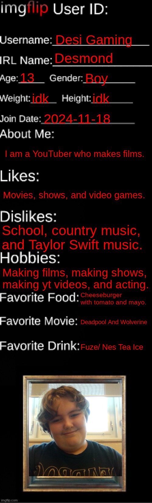 My id card | Desi Gaming; Desmond; 13; Boy; idk; idk; 2024-11-18; I am a YouTuber who makes films. Movies, shows, and video games. School, country music, and Taylor Swift music. Making films, making shows, making yt videos, and acting. Cheeseburger with tomato and mayo. Deadpool And Wolverine; Fuze/ Nes Tea Ice | image tagged in imgflip id card | made w/ Imgflip meme maker