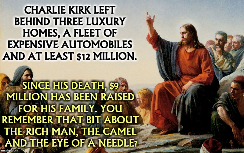 The right wing grift goes ever onward. | CHARLIE KIRK LEFT 
BEHIND THREE LUXURY 
HOMES, A FLEET OF 
EXPENSIVE AUTOMOBILES 
AND AT LEAST $12 MILLION. SINCE HIS DEATH, $9 
MILLION HAS BEEN RAISED 
FOR HIS FAMILY. YOU 
REMEMBER THAT BIT ABOUT 
THE RICH MAN, THE CAMEL 
AND THE EYE OF A NEEDLE? | image tagged in jesus teaching,charlie kirk,right wing,grift,money,prosperity | made w/ Imgflip meme maker