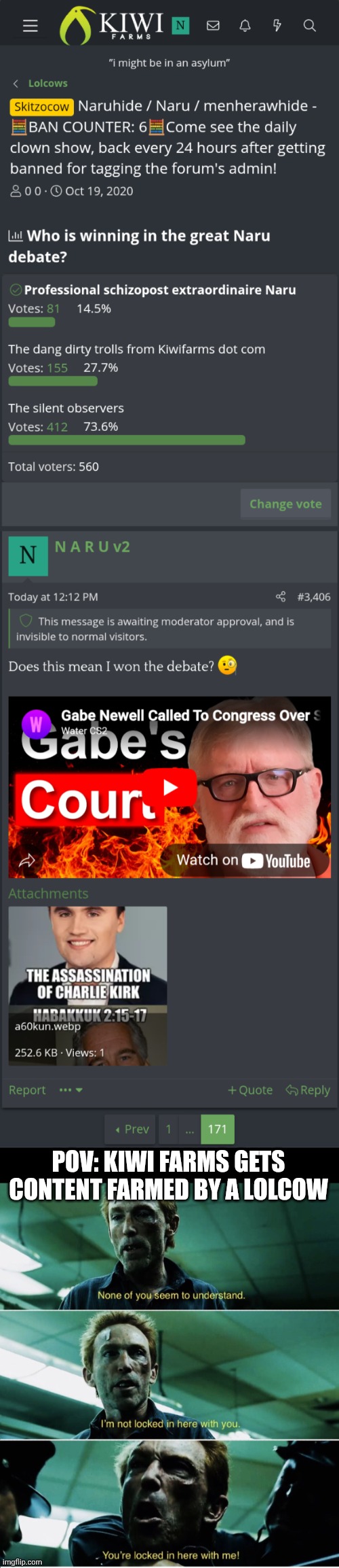 Well well well if it isn't the consequences of my own actions | POV: KIWI FARMS GETS CONTENT FARMED BY A LOLCOW | image tagged in rorschach,charlie kirk,kiwi farms,valve,you're gonna have a bad time,lolcow | made w/ Imgflip meme maker