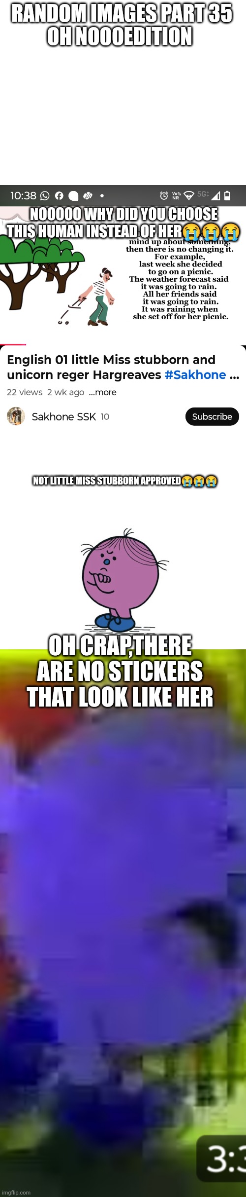 Random pictures part 35 | RANDOM IMAGES PART 35
OH NOOOEDITION; NOOOOO WHY DID YOU CHOOSE THIS HUMAN INSTEAD OF HER😭😭😭; NOT LITTLE MISS STUBBORN APPROVED😭😭😭; OH CRAP,THERE ARE NO STICKERS THAT LOOK LIKE HER | image tagged in little miss stubborn,oh crap,cursed image,funny,oh wow are you actually reading these tags | made w/ Imgflip meme maker