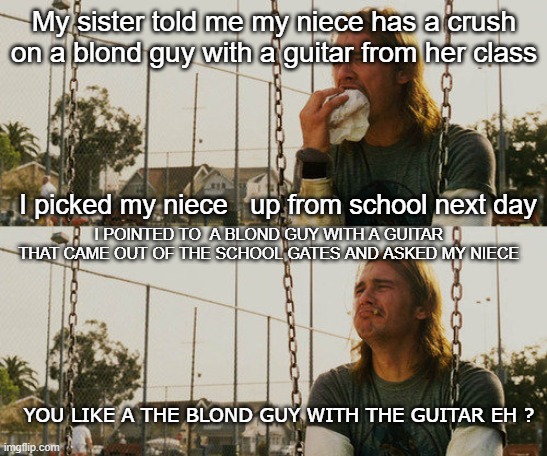 First World Stoner Problems | My sister told me my niece has a crush on a blond guy with a guitar from her class; I picked my niece   up from school next day; I POINTED TO  A BLOND GUY WITH A GUITAR  THAT CAME OUT OF THE SCHOOL GATES AND ASKED MY NIECE; YOU LIKE A THE BLOND GUY WITH THE GUITAR EH ? | image tagged in memes,first world stoner problems | made w/ Imgflip meme maker