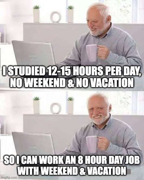 Hide the Pain Harold | I STUDIED 12-15 HOURS PER DAY,
NO WEEKEND & NO VACATION; SO I CAN WORK AN 8 HOUR DAY JOB
WITH WEEKEND & VACATION | image tagged in memes,hide the pain harold | made w/ Imgflip meme maker