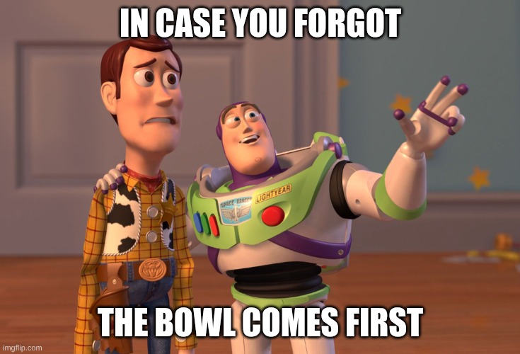 IN CASE YOU FORGOT THE BOWL COMES FIRST | image tagged in memes,x x everywhere | made w/ Imgflip meme maker