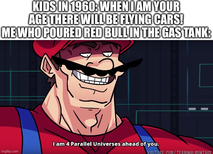 this meme was sponsored b-oh never mind nobody likes sponsors anyway -_- | KIDS IN 1960: WHEN I AM YOUR AGE THERE WILL BE FLYING CARS!
ME WHO POURED RED BULL IN THE GAS TANK: | image tagged in mario i am four parallel universes ahead of you,memes,funny,red bull,flying,cars | made w/ Imgflip meme maker