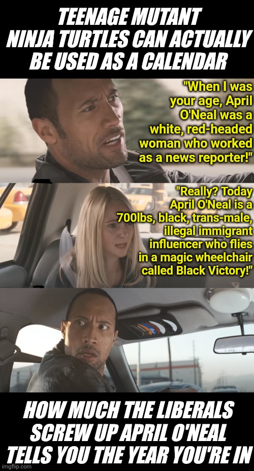 At this point, what HAVEN'T the Left screwed up?  The character of April O'Neal from TMNT is a great example! | TEENAGE MUTANT NINJA TURTLES CAN ACTUALLY BE USED AS A CALENDAR; "When I was your age, April O'Neal was a white, red-headed woman who worked as a news reporter!"; "Really? Today April O'Neal is a 700lbs, black, trans-male, illegal immigrant influencer who flies in a magic wheelchair called Black Victory!"; HOW MUCH THE LIBERALS SCREW UP APRIL O'NEAL TELLS YOU THE YEAR YOU'RE IN | image tagged in tmnt,stupid liberals,cultural appropriation,liberal hypocrisy,calendar,who wants change | made w/ Imgflip meme maker