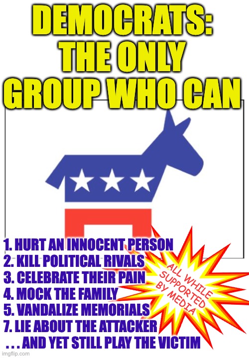 You don't despise the Left nearly enough. | DEMOCRATS:
THE ONLY GROUP WHO CAN; 1. HURT AN INNOCENT PERSON
2. KILL POLITICAL RIVALS
3. CELEBRATE THEIR PAIN
4. MOCK THE FAMILY
5. VANDALIZE MEMORIALS
7. LIE ABOUT THE ATTACKER
 . . . AND YET STILL PLAY THE VICTIM; ALL WHILE
SUPPORTED
BY MEDIA | image tagged in democrat party,worthless,worthless democrats,scumbag democrats | made w/ Imgflip meme maker