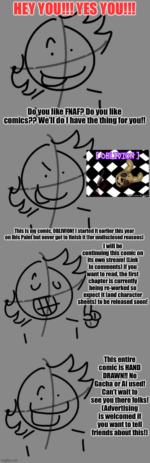 Can’t wait to see you there! | HEY YOU!!! YES YOU!!! Do you like FNAF? Do you like comics?? We’ll do I have the thing for you!! This is my comic, OBLIVION! I started it earlier this year on Ibis Paint but never got to finish it (for undisclosed reasons); I will be continuing this comic on its own stream! (Link in comments) if you want to read, the first chapter is currently being re-worked so expect it (and character sheets) to be released soon! This entire comic is HAND DRAWN!! No Gacha or AI used! Can’t wait to see you there folks! (Advertising is welcomed if you want to tell friends about this!) | image tagged in oblivion fnaf comic,fnaf,comic,ad | made w/ Imgflip meme maker
