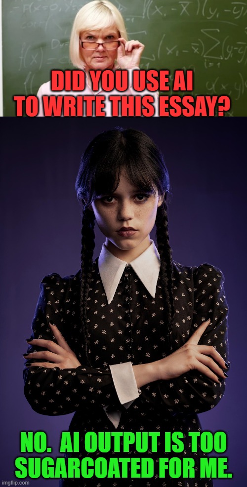 Wednesday hates generative AI | DID YOU USE AI
TO WRITE THIS ESSAY? NO.  AI OUTPUT IS TOO
SUGARCOATED FOR ME. | image tagged in strict teacher,wednesday addams,jenna ortega,wholesome,ai generated,writing | made w/ Imgflip meme maker