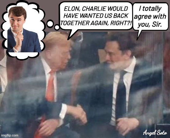 Trump and Elon Musk reunited at Charlie Kirk's memorial | I totally
agree with
you, Sir. ELON, CHARLIE WOULD
HAVE WANTED US BACK
TOGETHER AGAIN, RIGHT?! Angel Soto | image tagged in trump and musk make up at charlie kirk memorial,trump,elon musk,charlie kirk,make up,reunited | made w/ Imgflip meme maker