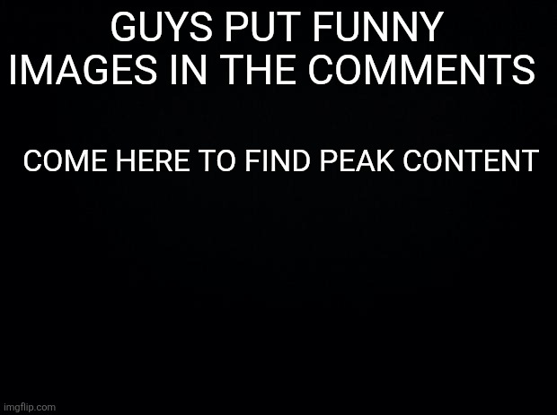 Shitpost central | GUYS PUT FUNNY IMAGES IN THE COMMENTS; COME HERE TO FIND PEAK CONTENT | image tagged in black background | made w/ Imgflip meme maker