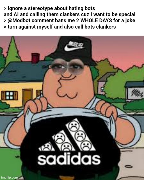 happened | > Ignore a stereotype about hating bots and AI and calling them clankers cuz I want to be special
> @Modbot comment bans me 2 WHOLE DAYS for a joke
> turn against myself and also call bots clankers | image tagged in sadidas | made w/ Imgflip meme maker