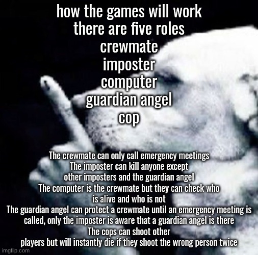 Shh dog | how the games will work
there are five roles
crewmate
imposter
computer
guardian angel
cop; The crewmate can only call emergency meetings
The imposter can kill anyone except other imposters and the guardian angel
The computer is the crewmate but they can check who is alive and who is not
The guardian angel can protect a crewmate until an emergency meeting is called, only the imposter is aware that a guardian angel is there
The cops can shoot other players but will instantly die if they shoot the wrong person twice | image tagged in shh dog | made w/ Imgflip meme maker