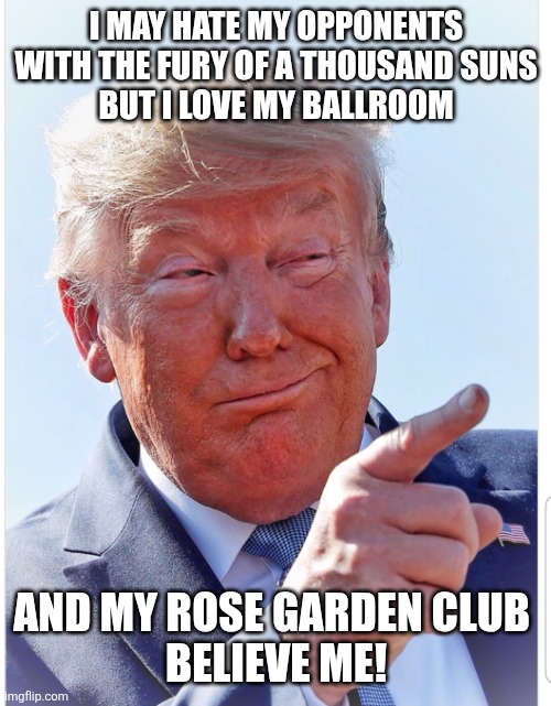 Trump pointing | I MAY HATE MY OPPONENTS WITH THE FURY OF A THOUSAND SUNS
 BUT I LOVE MY BALLROOM AND MY ROSE GARDEN CLUB 
BELIEVE ME! | image tagged in trump pointing | made w/ Imgflip meme maker