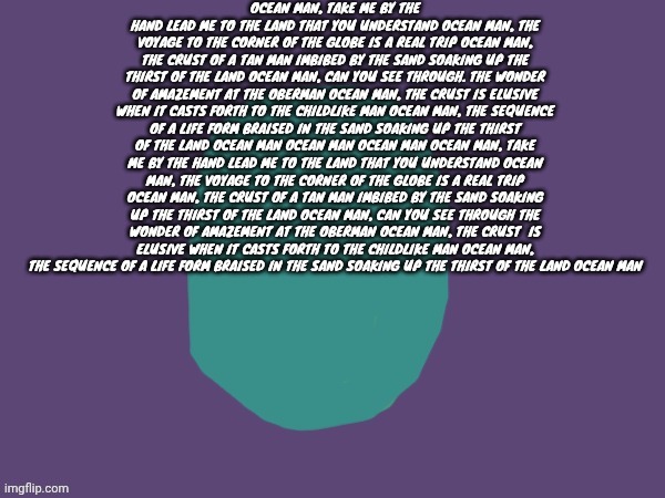 Gn chat | OCEAN MAN, TAKE ME BY THE HAND LEAD ME TO THE LAND THAT YOU UNDERSTAND OCEAN MAN, THE VOYAGE TO THE CORNER OF THE GLOBE IS A REAL TRIP OCEAN MAN, THE CRUST OF A TAN MAN IMBIBED BY THE SAND SOAKING UP THE THIRST OF THE LAND OCEAN MAN, CAN YOU SEE THROUGH. THE WONDER OF AMAZEMENT AT THE OBERMAN OCEAN MAN, THE CRUST IS ELUSIVE WHEN IT CASTS FORTH TO THE CHILDLIKE MAN OCEAN MAN, THE SEQUENCE OF A LIFE FORM BRAISED IN THE SAND SOAKING UP THE THIRST OF THE LAND OCEAN MAN OCEAN MAN OCEAN MAN OCEAN MAN, TAKE ME BY THE HAND LEAD ME TO THE LAND THAT YOU UNDERSTAND OCEAN MAN, THE VOYAGE TO THE CORNER OF THE GLOBE IS A REAL TRIP OCEAN MAN, THE CRUST OF A TAN MAN IMBIBED BY THE SAND SOAKING UP THE THIRST OF THE LAND OCEAN MAN, CAN YOU SEE THROUGH THE WONDER OF AMAZEMENT AT THE OBERMAN OCEAN MAN, THE CRUST  IS ELUSIVE WHEN IT CASTS FORTH TO THE CHILDLIKE MAN OCEAN MAN, THE SEQUENCE OF A LIFE FORM BRAISED IN THE SAND SOAKING UP THE THIRST OF THE LAND OCEAN MAN | image tagged in ptsd | made w/ Imgflip meme maker