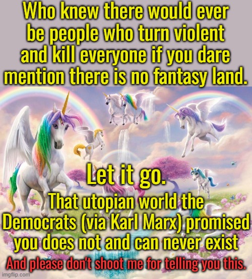 If you want a Fantasy Land, then go to Disneyland.  Other than that learn to live in the real world.  Deal with it! | Who knew there would ever be people who turn violent and kill everyone if you dare mention there is no fantasy land. Let it go. That utopian world the Democrats (via Karl Marx) promised you does not and can never exist; And please don't shoot me for telling you this. | image tagged in fantasy,reality,truth,lies,end the violence | made w/ Imgflip meme maker
