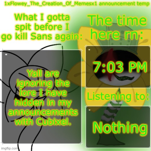 im not, Im just not talking about it. - woshua | 7:03 PM; Yall are ignoring the lore I have hidden in my announcements with Cubixel. Nothing | image tagged in 1xflowey_the_creation_of_memesx1 announcement temp | made w/ Imgflip meme maker