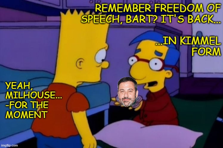 Chalk one up for the First Amendment and Rule of Law... until the Trumpuppet-majority SCOTUS gets its hands on the thing anyway. | REMEMBER FREEDOM OF
SPEECH, BART? IT'S BACK...
 
...IN KIMMEL
FORM; YEAH,
MILHOUSE...
-FOR THE
MOMENT | image tagged in jimmy kimmel,first amendment,trump regime,trump unfit unqualified dangerous,wannabe,dictator | made w/ Imgflip meme maker