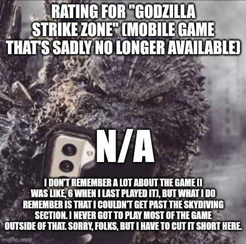 Godzilla Strike Zone rating (Gojistudios note: no one got past the skydiving) | RATING FOR "GODZILLA STRIKE ZONE" (MOBILE GAME THAT'S SADLY NO LONGER AVAILABLE); N/A; I DON'T REMEMBER A LOT ABOUT THE GAME (I WAS LIKE, 6 WHEN I LAST PLAYED IT), BUT WHAT I DO REMEMBER IS THAT I COULDN'T GET PAST THE SKYDIVING SECTION. I NEVER GOT TO PLAY MOST OF THE GAME OUTSIDE OF THAT. SORRY, FOLKS, BUT I HAVE TO CUT IT SHORT HERE. | image tagged in minus one goji phone | made w/ Imgflip meme maker