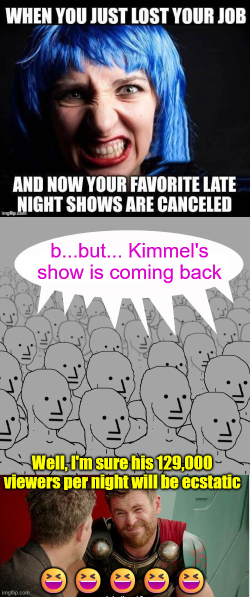 His show was already losing tens of millions... | b...but... Kimmel's show is coming back; Well, I'm sure his 129,000 viewers per night will be ecstatic; 😆😆😆😆😆 | image tagged in npc,kimmel is coming back,but for how long,damn those ratings | made w/ Imgflip meme maker